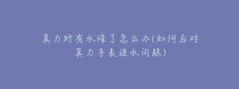 真力时有水珠了怎么办(如何应对真力手表进水问题)