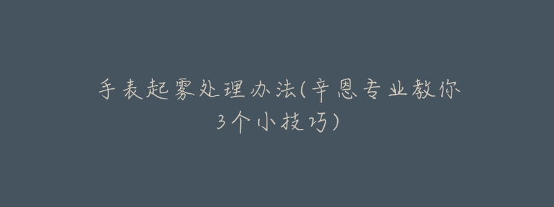 手表起雾处理办法(辛恩专业教你3个小技巧)