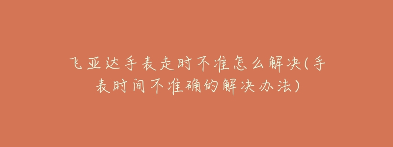 飞亚达手表走时不准怎么解决(手表时间不准确的解决办法)