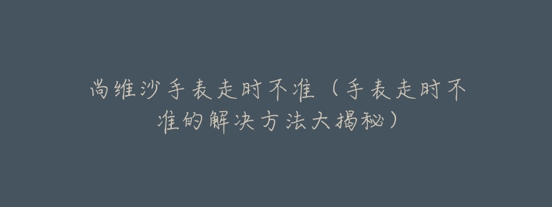 尚维沙手表走时不准（手表走时不准的解决方法大揭秘）