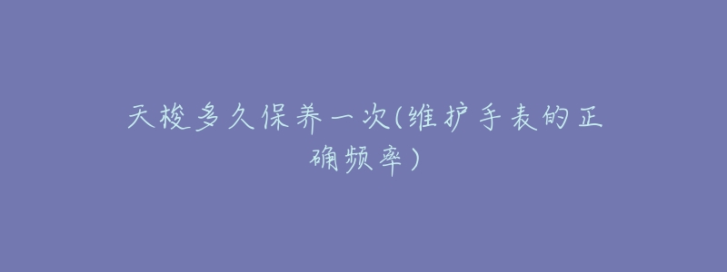 天梭多久保养一次(维护手表的正确频率)