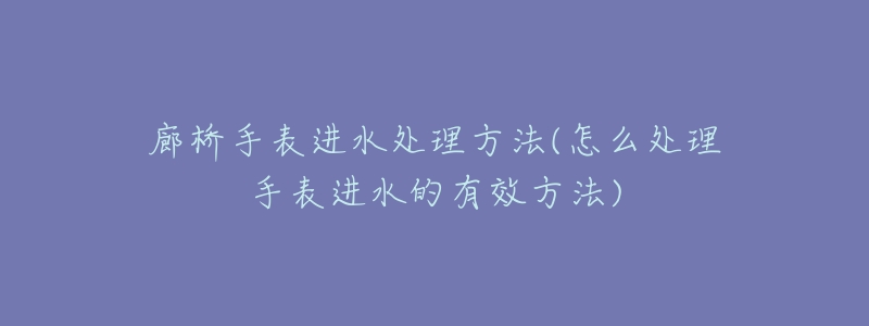 廊桥手表进水处理方法(怎么处理手表进水的有效方法)