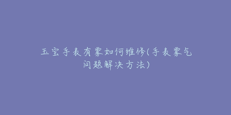 玉宝手表有雾如何维修(手表雾气问题解决方法)