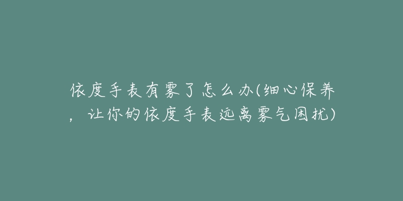 依度手表有雾了怎么办(细心保养，让你的依度手表远离雾气困扰)