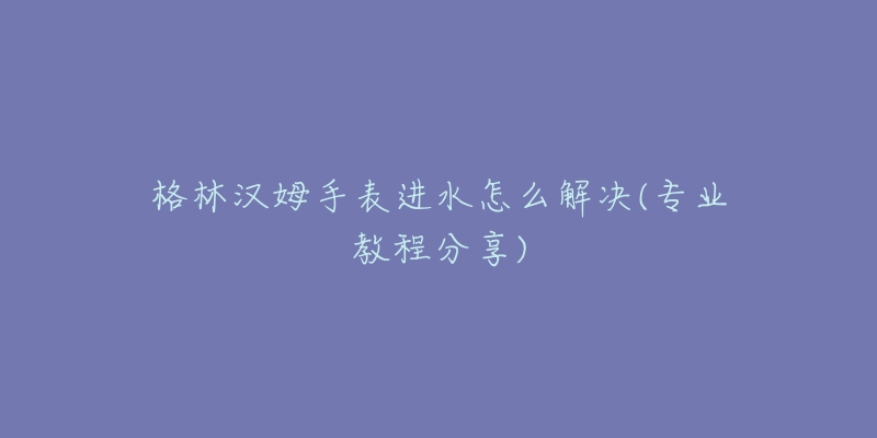 格林汉姆手表进水怎么解决(专业教程分享)