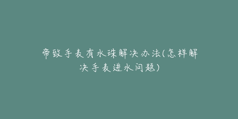 帝致手表有水珠解决办法(怎样解决手表进水问题)