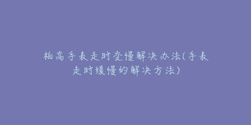 柏高手表走时变慢解决办法(手表走时缓慢的解决方法)