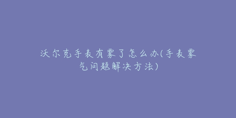 沃尔克手表有雾了怎么办(手表雾气问题解决方法)