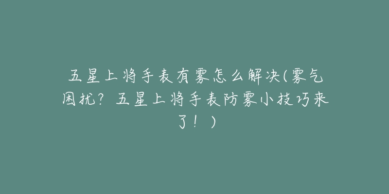 五星上将手表有雾怎么解决(雾气困扰？五星上将手表防雾小技巧来了！)