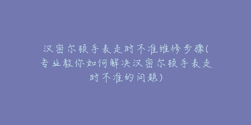 汉密尔顿手表走时不准维修步骤(专业教你如何解决汉密尔顿手表走时不准的问题)