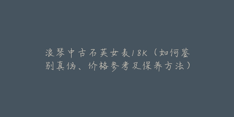 浪琴中古石英女表18K（如何鉴别真伪、价格参考及保养方法）