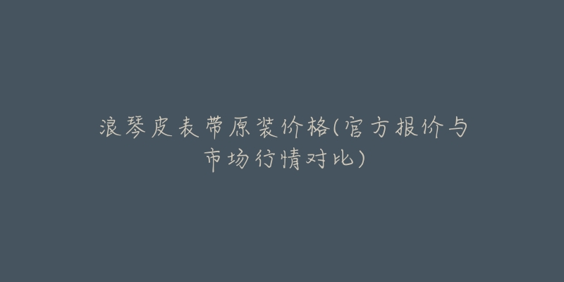 浪琴皮表带原装价格(官方报价与市场行情对比)