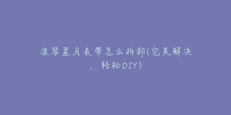 浪琴星月表带怎么拆卸(完美解决，轻松DIY)