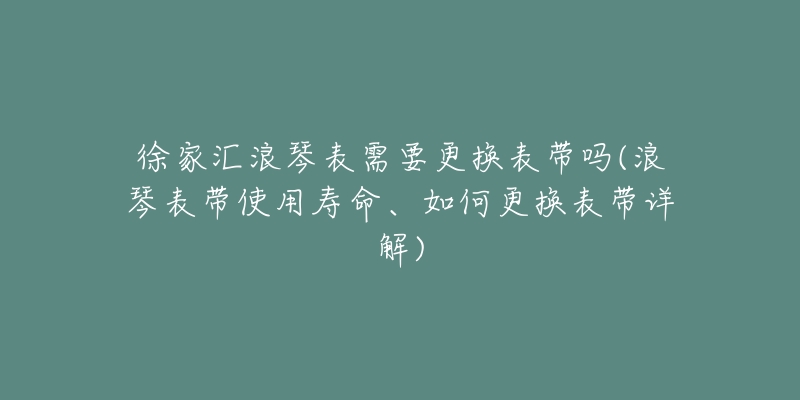 徐家汇浪琴表需要更换表带吗(浪琴表带使用寿命、如何更换表带详解)