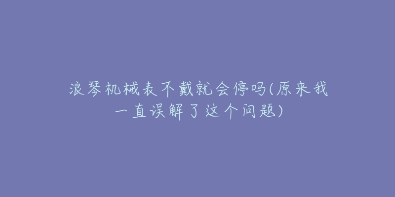 浪琴机械表不戴就会停吗(原来我一直误解了这个问题)