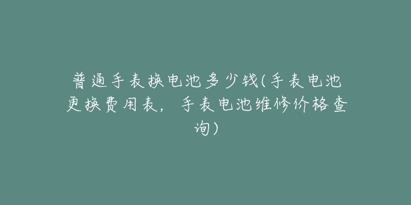 普通手表换电池多少钱(手表电池更换费用表，手表电池维修价格查询)