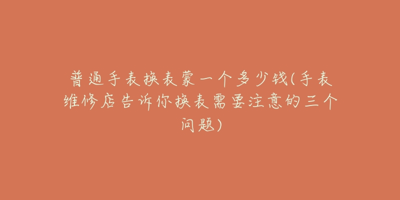 普通手表换表蒙一个多少钱(手表维修店告诉你换表需要注意的三个问题)