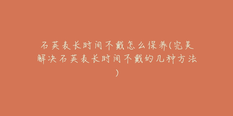 石英表长时间不戴怎么保养(完美解决石英表长时间不戴的几种方法)