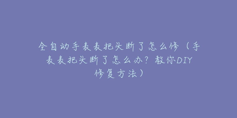 全自动手表表把头断了怎么修（手表表把头断了怎么办？教你DIY修复方法）