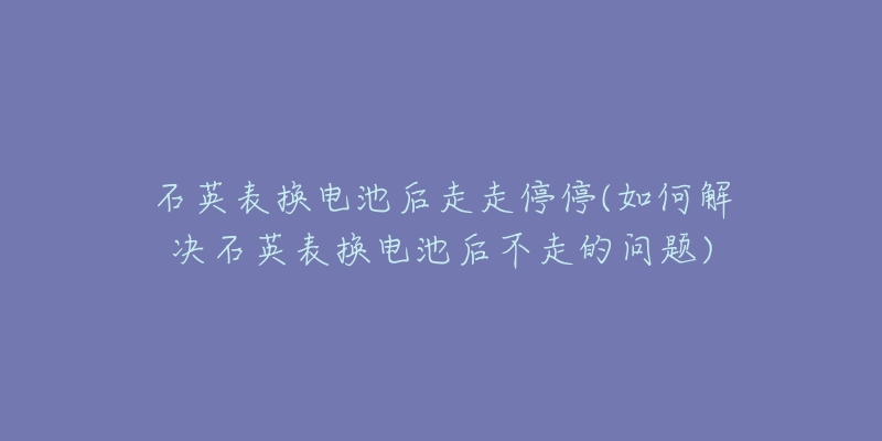 石英表换电池后走走停停(如何解决石英表换电池后不走的问题)