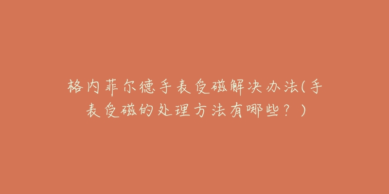 格内菲尔德手表受磁解决办法(手表受磁的处理方法有哪些？)