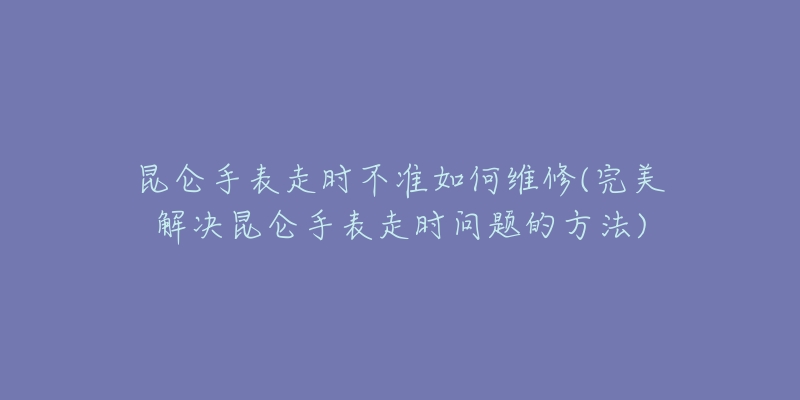 昆仑手表走时不准如何维修(完美解决昆仑手表走时问题的方法)