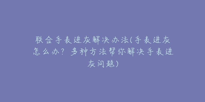 联合手表进灰解决办法(手表进灰怎么办？多种方法帮你解决手表进灰问题)