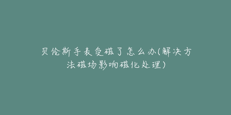 贝伦斯手表受磁了怎么办(解决方法磁场影响磁化处理)