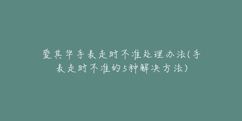 爱其华手表走时不准处理办法(手表走时不准的5种解决方法)