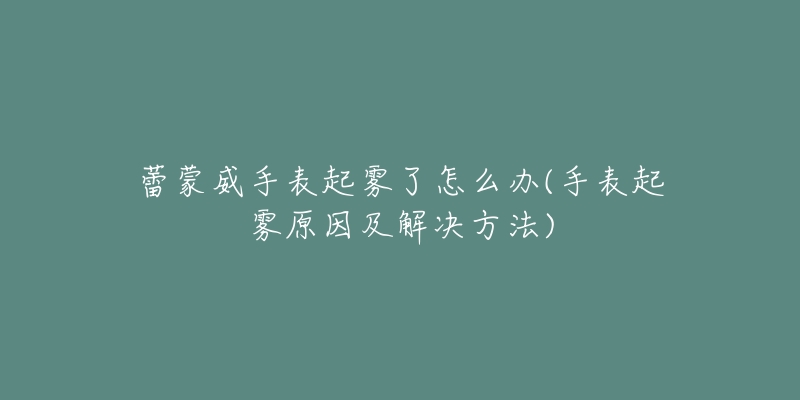 蕾蒙威手表起雾了怎么办(手表起雾原因及解决方法)