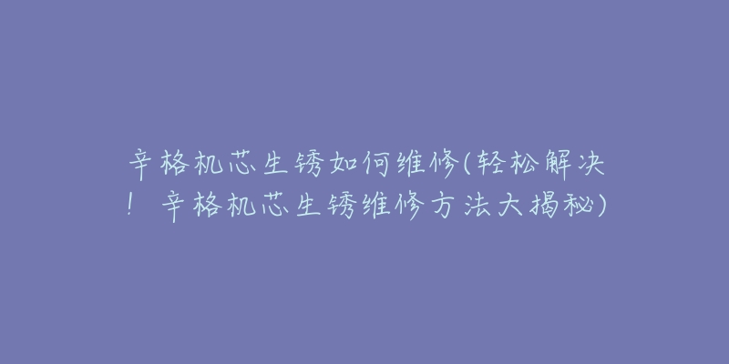 辛格机芯生锈如何维修(轻松解决！辛格机芯生锈维修方法大揭秘)