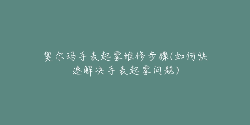 奥尔玛手表起雾维修步骤(如何快速解决手表起雾问题)