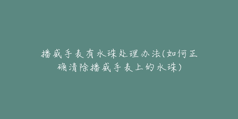 播威手表有水珠处理办法(如何正确清除播威手表上的水珠)