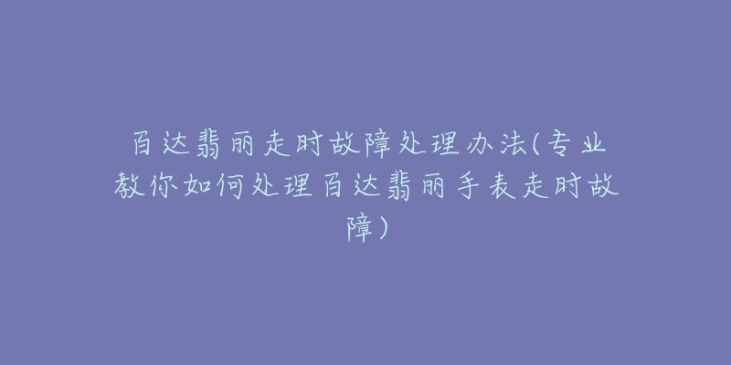 百达翡丽走时故障处理办法(专业教你如何处理百达翡丽手表走时故障)