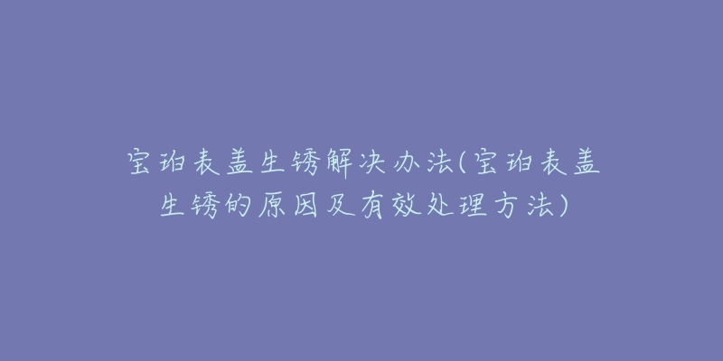 宝珀表盖生锈解决办法(宝珀表盖生锈的原因及有效处理方法)