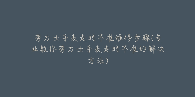 劳力士手表走时不准维修步骤(专业教你劳力士手表走时不准的解决方法)