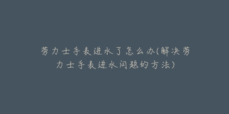 劳力士手表进水了怎么办(解决劳力士手表进水问题的方法)