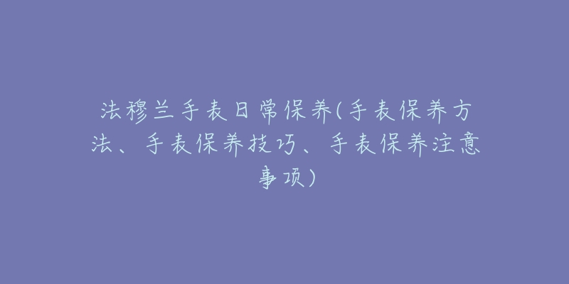 法穆兰手表日常保养(手表保养方法、手表保养技巧、手表保养注意事项)