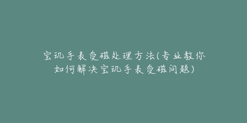 宝玑手表受磁处理方法(专业教你如何解决宝玑手表受磁问题)