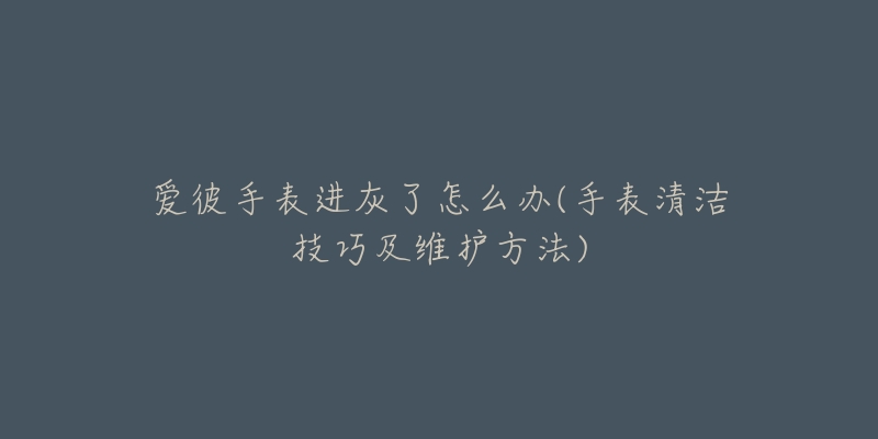 爱彼手表进灰了怎么办(手表清洁技巧及维护方法)