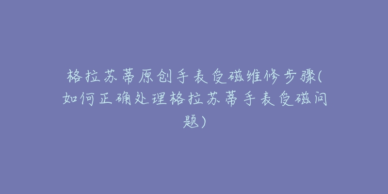 格拉苏蒂原创手表受磁维修步骤(如何正确处理格拉苏蒂手表受磁问题)