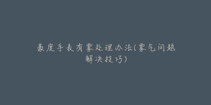 豪度手表有雾处理办法(雾气问题解决技巧)