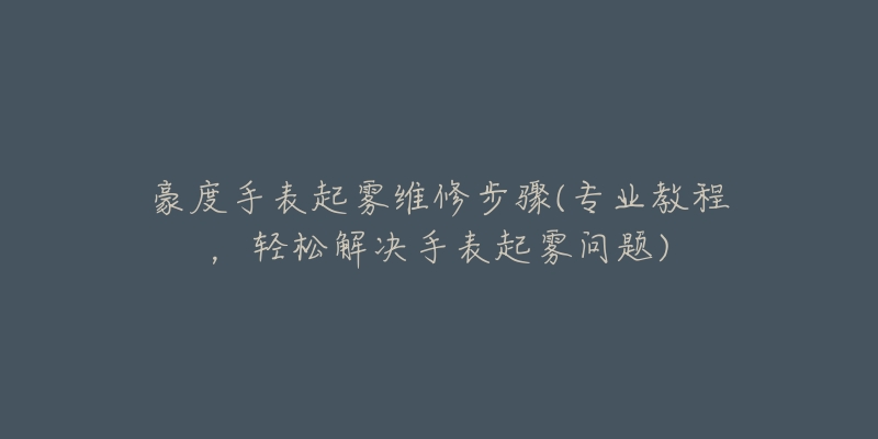 豪度手表起雾维修步骤(专业教程，轻松解决手表起雾问题)