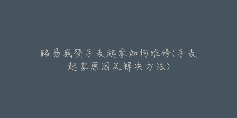 路易威登手表起雾如何维修(手表起雾原因及解决方法)