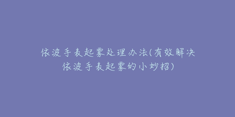 依波手表起雾处理办法(有效解决依波手表起雾的小妙招)