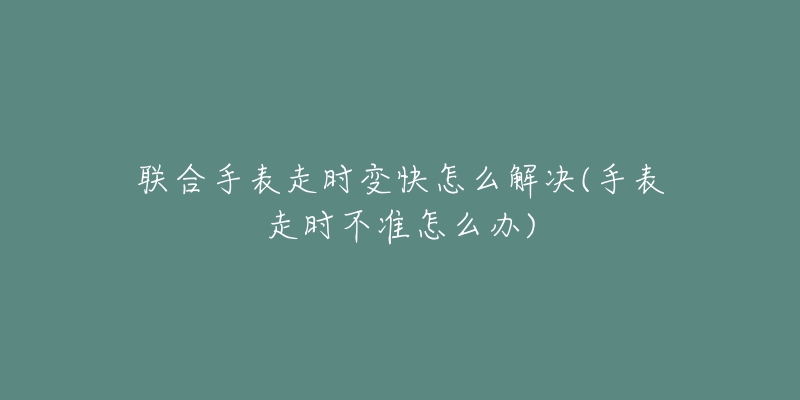 联合手表走时变快怎么解决(手表走时不准怎么办)