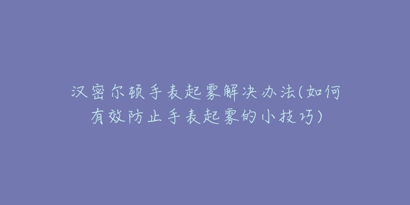 汉密尔顿手表起雾解决办法(如何有效防止手表起雾的小技巧)