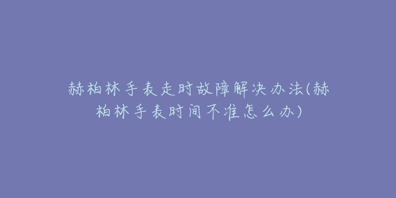 赫柏林手表走时故障解决办法(赫柏林手表时间不准怎么办)