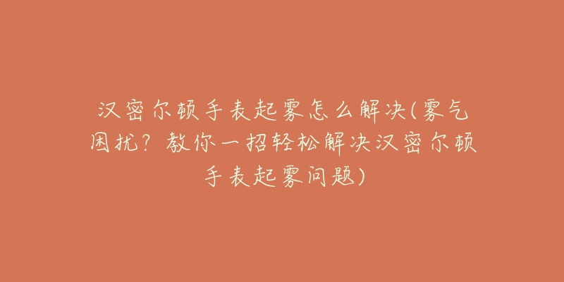 汉密尔顿手表起雾怎么解决(雾气困扰？教你一招轻松解决汉密尔顿手表起雾问题)