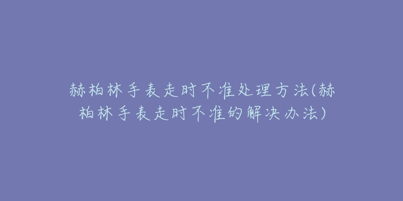 赫柏林手表走时不准处理方法(赫柏林手表走时不准的解决办法)